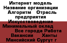 Интернет-модель › Название организации ­ Алгоритм › Отрасль предприятия ­ Искусствоведение › Минимальный оклад ­ 160 000 - Все города Работа » Вакансии   . Ханты-Мансийский,Сургут г.